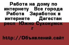 Работа на дому по интернету - Все города Работа » Заработок в интернете   . Дагестан респ.,Южно-Сухокумск г.